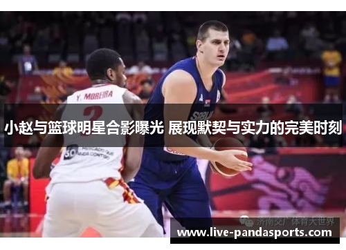 小赵与篮球明星合影曝光 展现默契与实力的完美时刻