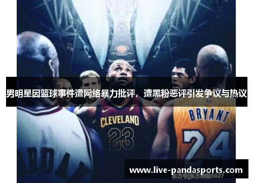 男明星因篮球事件遭网络暴力批评，遭黑粉恶评引发争议与热议