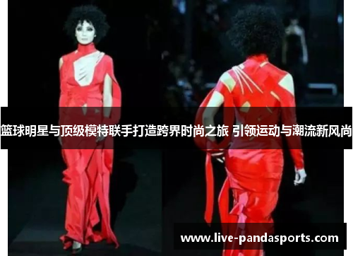 篮球明星与顶级模特联手打造跨界时尚之旅 引领运动与潮流新风尚
